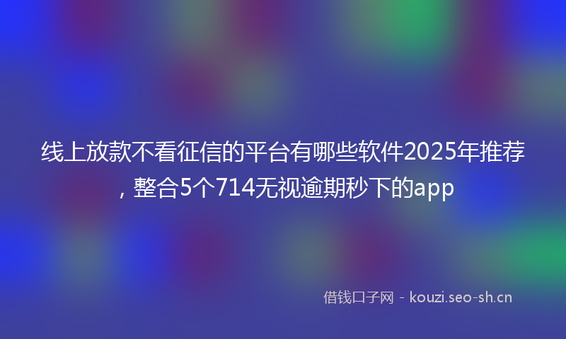 线上放款不看征信的平台有哪些软件2025年推荐，整合5个714无视逾期秒下的app