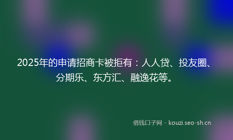 2025年的申请招商卡被拒有：人人贷、投友圈、分期乐、东方汇、融逸花等。