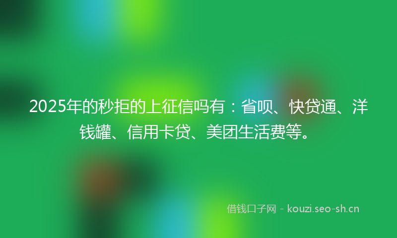 2025年的秒拒的上征信吗有：省呗、快贷通、洋钱罐、信用卡贷、美团生活费等。