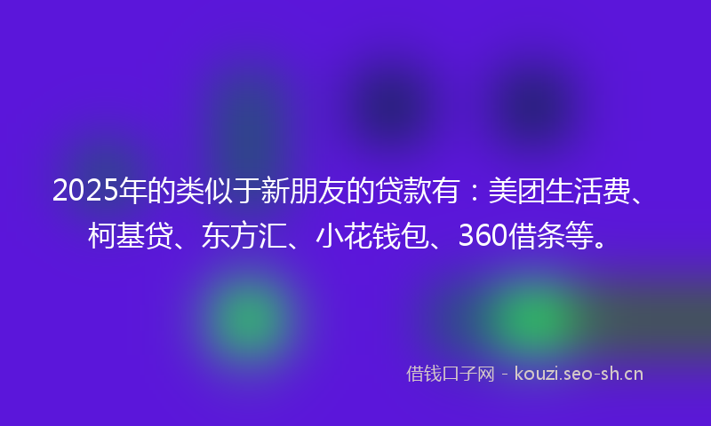 2025年的类似于新朋友的贷款有：美团生活费、柯基贷、东方汇、小花钱包、360借条等。