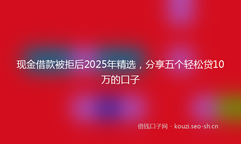 现金借款被拒后2025年精选，分享五个轻松贷10万的口子
