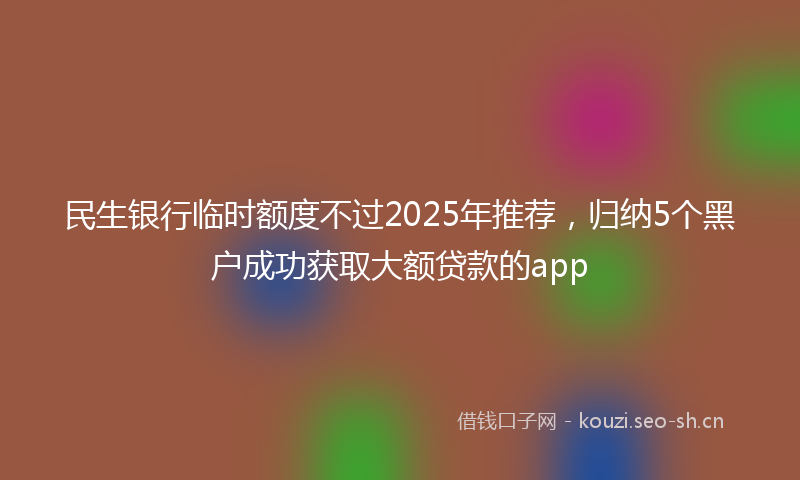 民生银行临时额度不过2025年推荐，归纳5个黑户成功获取大额贷款的app
