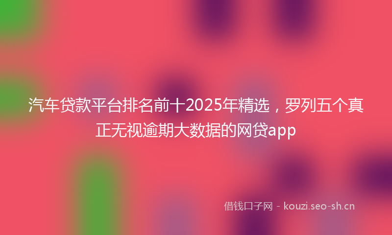 汽车贷款平台排名前十2025年精选，罗列五个真正无视逾期大数据的网贷app