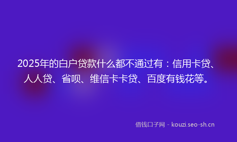 2025年的白户贷款什么都不通过有：信用卡贷、人人贷、省呗、维信卡卡贷、百度有钱花等。