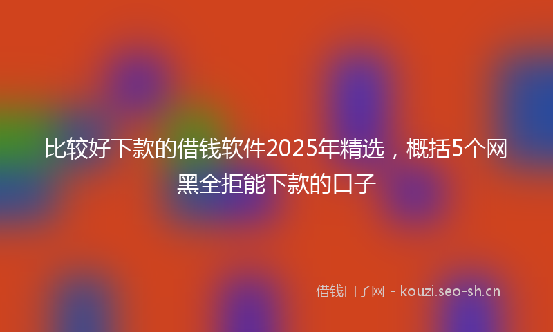 比较好下款的借钱软件2025年精选，概括5个网黑全拒能下款的口子