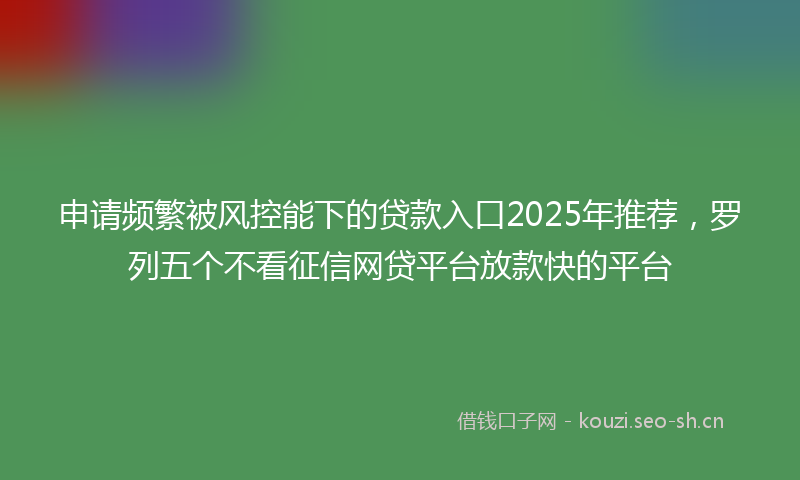 申请频繁被风控能下的贷款入口2025年推荐，罗列五个不看征信网贷平台放款快的平台