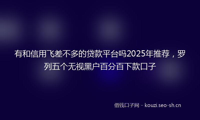 有和信用飞差不多的贷款平台吗2025年推荐，罗列五个无视黑户百分百下款口子