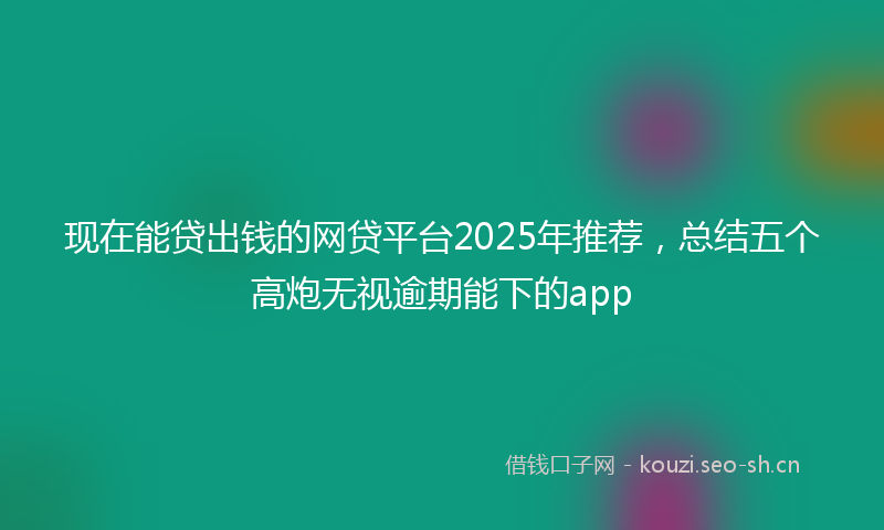 现在能贷出钱的网贷平台2025年推荐，总结五个高炮无视逾期能下的app