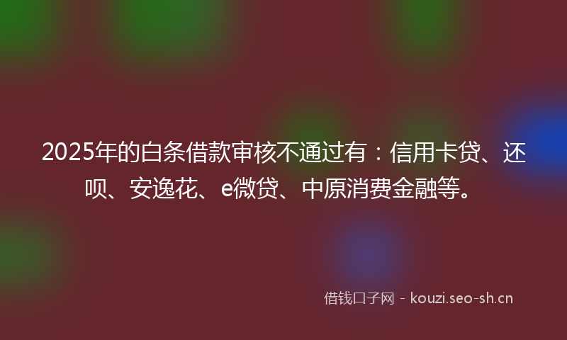 2025年的白条借款审核不通过有：信用卡贷、还呗、安逸花、e微贷、中原消费金融等。