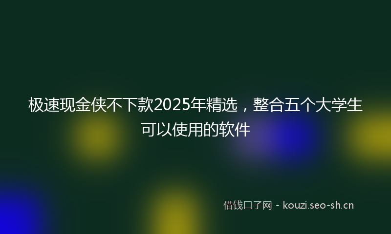 极速现金侠不下款2025年精选，整合五个大学生可以使用的软件