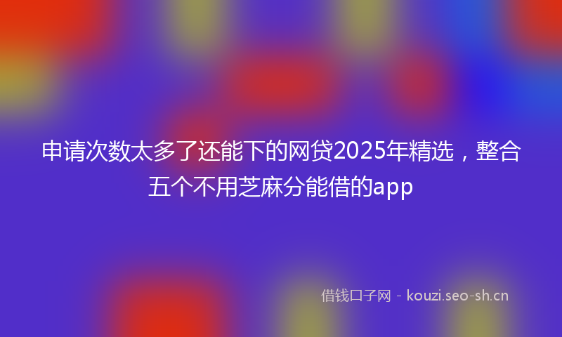 申请次数太多了还能下的网贷2025年精选，整合五个不用芝麻分能借的app