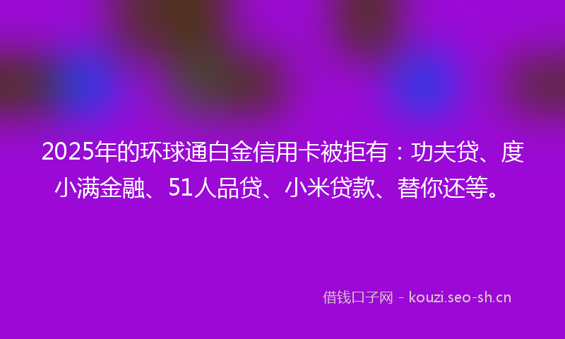 2025年的环球通白金信用卡被拒有：功夫贷、度小满金融、51人品贷、小米贷款、替你还等。