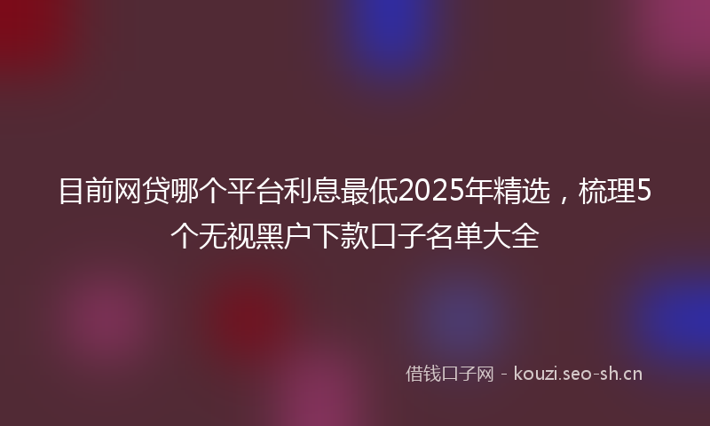 目前网贷哪个平台利息最低2025年精选,梳理5个无视黑户下款口子名单大全