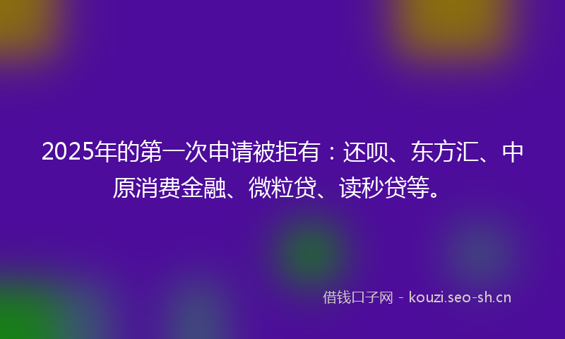 2025年的第一次申请被拒有:还呗、东方汇、中原消费金融、微粒贷、读秒贷等。