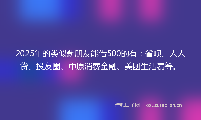 2025年的类似薪朋友能借500的有：省呗、人人贷、投友圈、中原消费金融、美团生活费等。