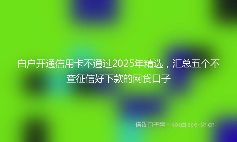 白户开通信用卡不通过2025年精选，汇总五个不查征信好下款的网贷口子