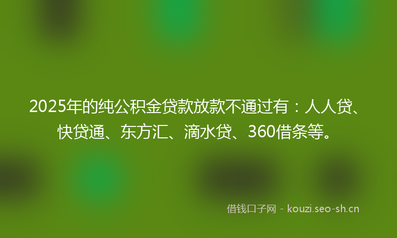 2025年的纯公积金贷款放款不通过有：人人贷、快贷通、东方汇、滴水贷、360借条等。