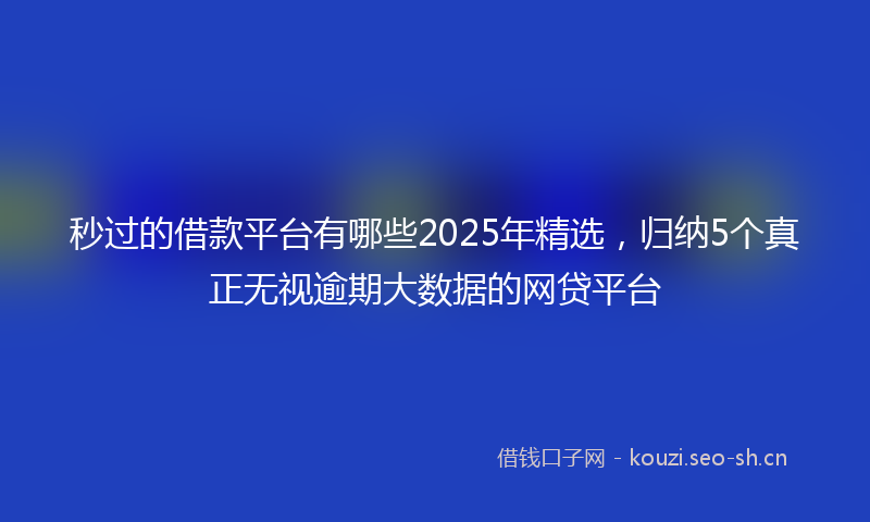 秒过的借款平台有哪些2025年精选，归纳5个真正无视逾期大数据的网贷平台