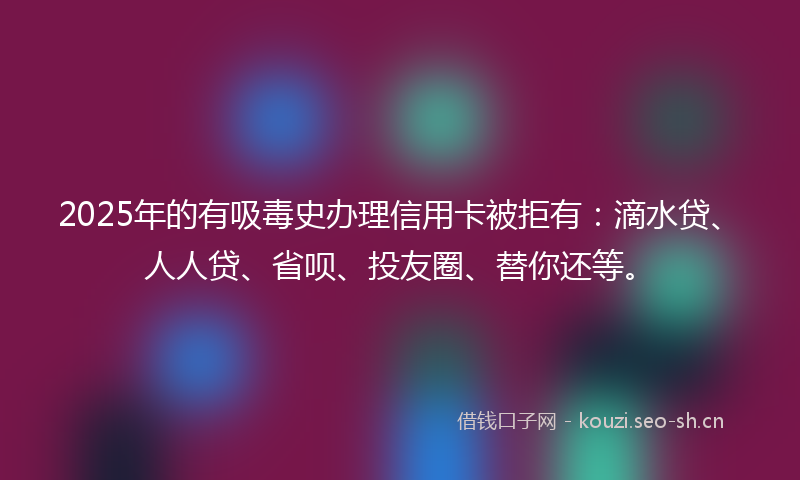 2025年的有吸毒史办理信用卡被拒有：滴水贷、人人贷、省呗、投友圈、替你还等。