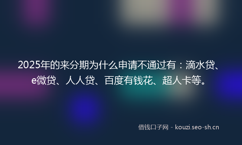 2025年的来分期为什么申请不通过有：滴水贷、e微贷、人人贷、百度有钱花、超人卡等。