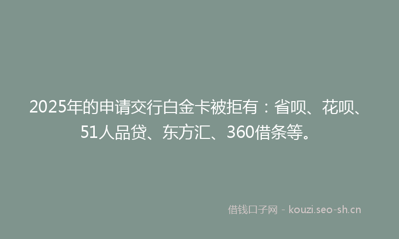 2025年的申请交行白金卡被拒有：省呗、花呗、51人品贷、东方汇、360借条等。