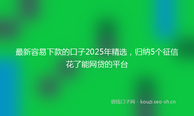 最新容易下款的口子2025年精选,归纳5个征信花了能网贷的平台