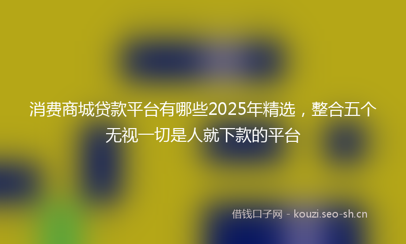 消费商城贷款平台有哪些2025年精选，整合五个无视一切是人就下款的平台