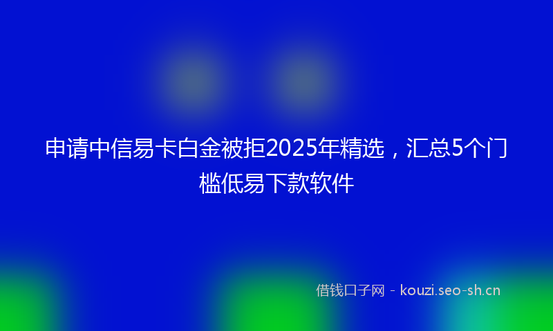 申请中信易卡白金被拒2025年精选，汇总5个门槛低易下款软件
