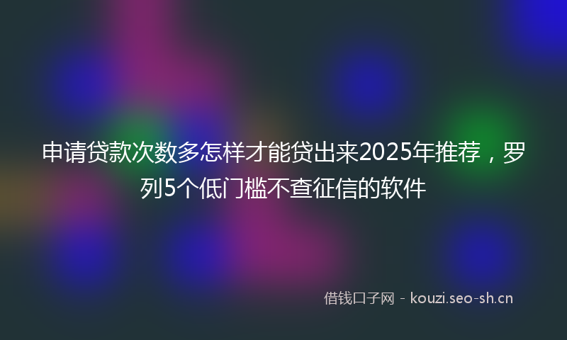 申请贷款次数多怎样才能贷出来2025年推荐，罗列5个低门槛不查征信的软件