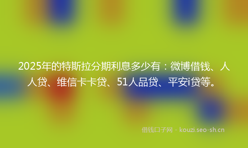 2025年的特斯拉分期利息多少有：微博借钱、人人贷、维信卡卡贷、51人品贷、平安i贷等。