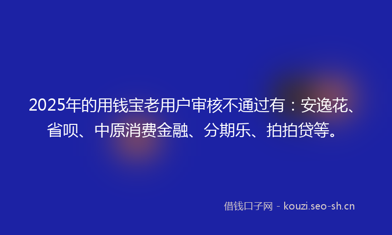 2025年的用钱宝老用户审核不通过有：安逸花、省呗、中原消费金融、分期乐、拍拍贷等。