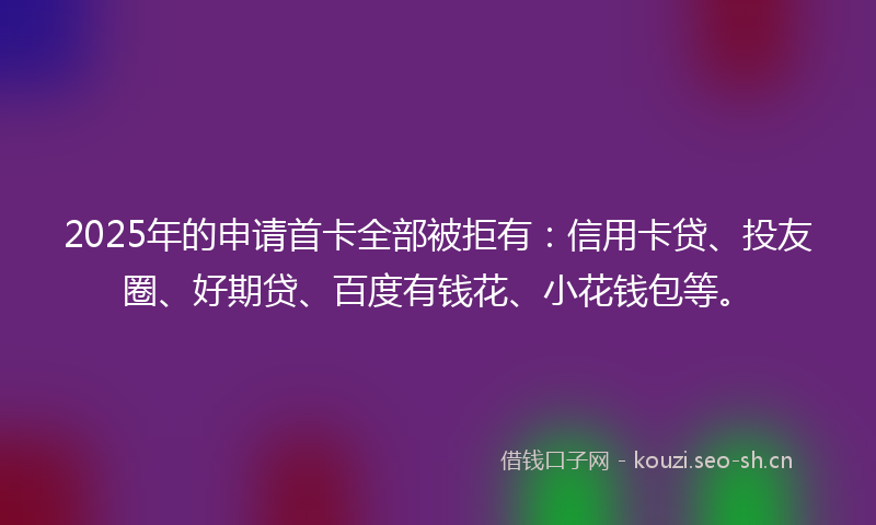 2025年的申请首卡全部被拒有：信用卡贷、投友圈、好期贷、百度有钱花、小花钱包等。
