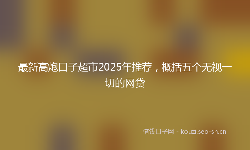 最新高炮口子超市2025年推荐，概括五个无视一切的网贷
