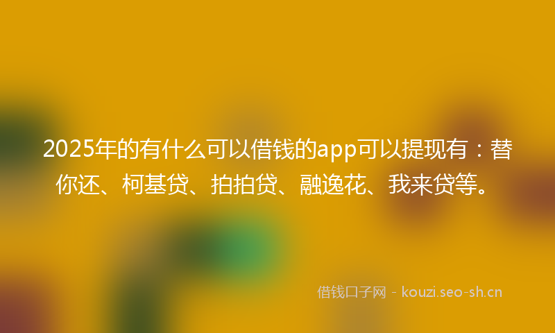 2025年的有什么可以借钱的app可以提现有：替你还、柯基贷、拍拍贷、融逸花、我来贷等。