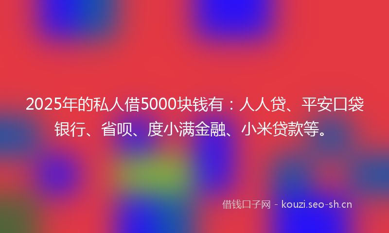 2025年的私人借5000块钱有：人人贷、平安口袋银行、省呗、度小满金融、小米贷款等。