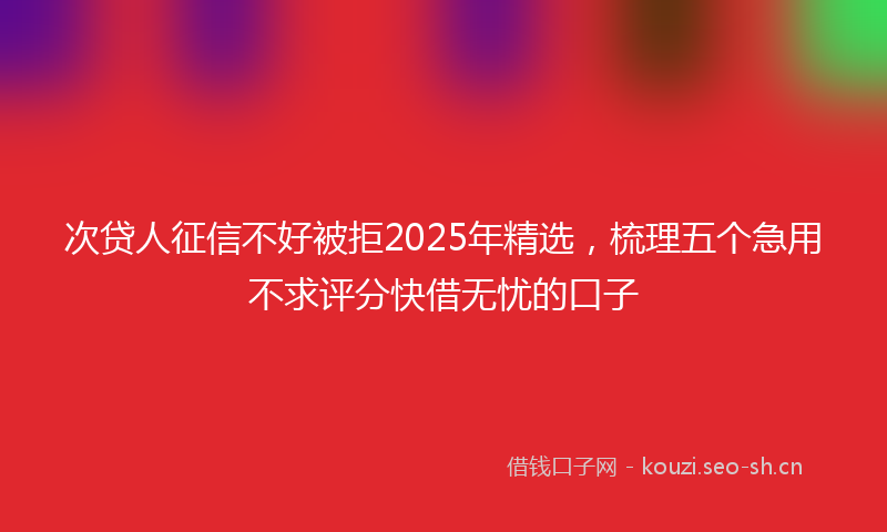 次贷人征信不好被拒2025年精选，梳理五个急用不求评分快借无忧的口子