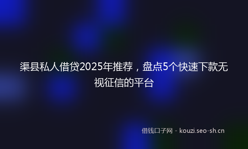 渠县私人借贷2025年推荐，盘点5个快速下款无视征信的平台