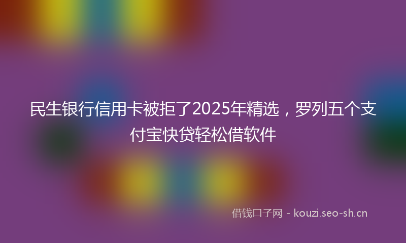 民生银行信用卡被拒了2025年精选，罗列五个支付宝快贷轻松借软件