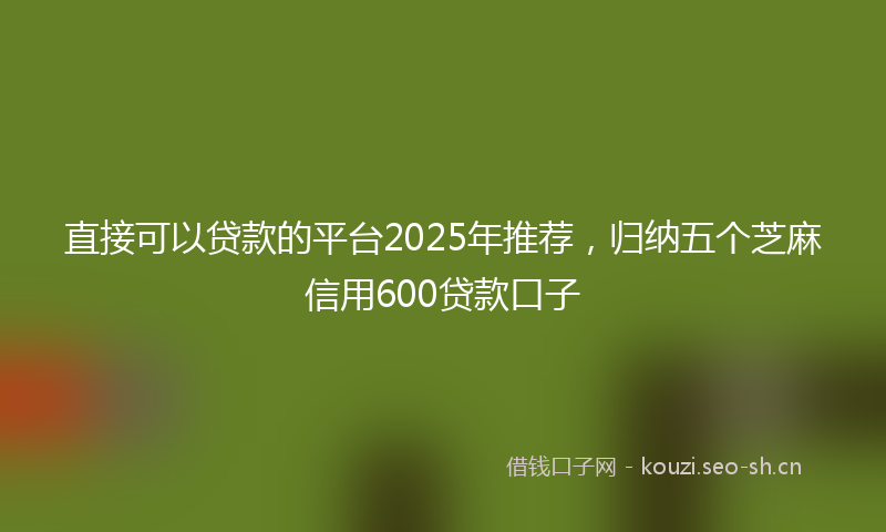 直接可以贷款的平台2025年推荐，归纳五个芝麻信用600贷款口子