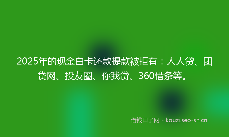 2025年的现金白卡还款提款被拒有：人人贷、团贷网、投友圈、你我贷、360借条等。