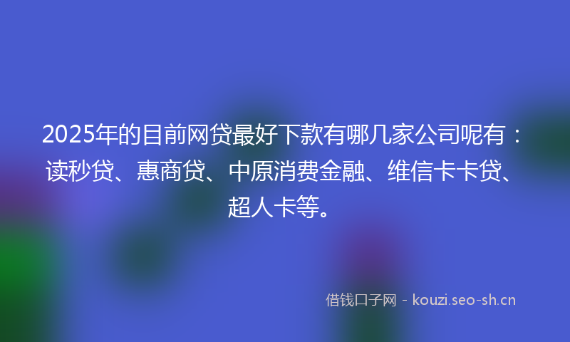 2025年的目前网贷最好下款有哪几家公司呢有：读秒贷、惠商贷、中原消费金融、维信卡卡贷、超人卡等。