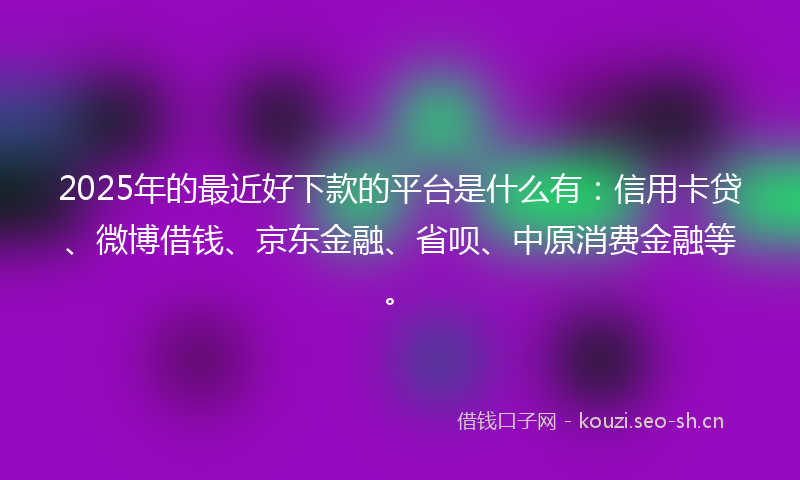 2025年的最近好下款的平台是什么有：信用卡贷、微博借钱、京东金融、省呗、中原消费金融等。