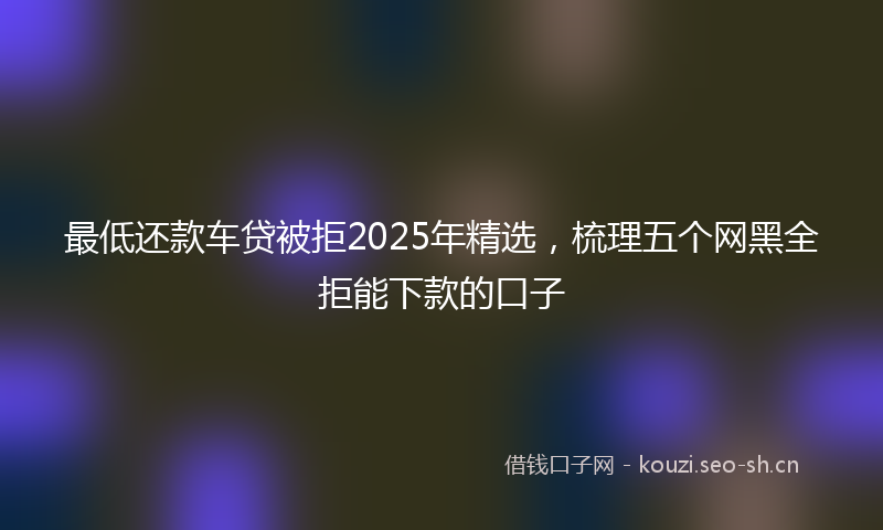 最低还款车贷被拒2025年精选，梳理五个网黑全拒能下款的口子