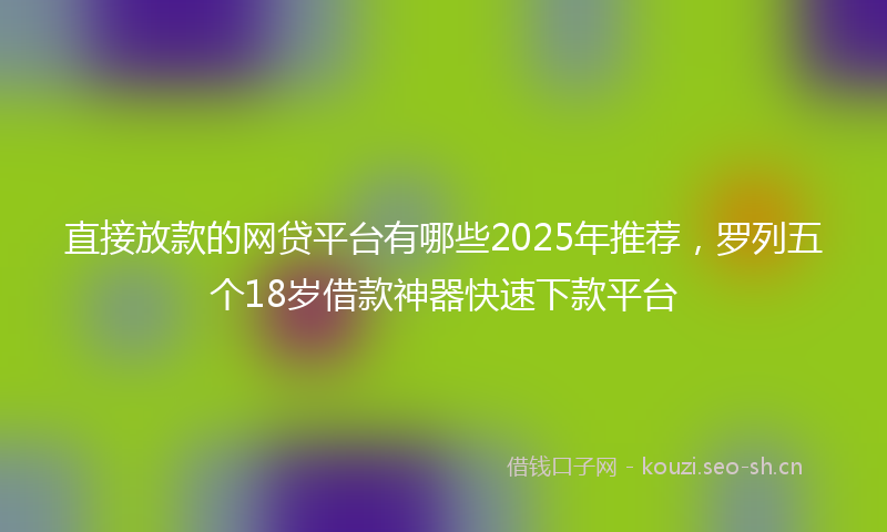 直接放款的网贷平台有哪些2025年推荐，罗列五个18岁借款神器快速下款平台