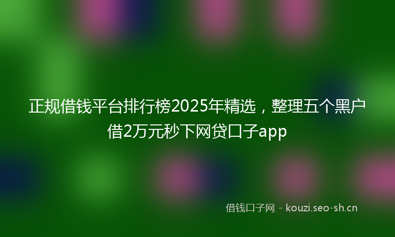 正规借钱平台排行榜2025年精选，整理五个黑户借2万元秒下网贷口子app