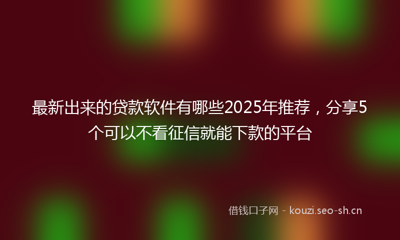 最新出来的贷款软件有哪些2025年推荐，分享5个可以不看征信就能下款的平台