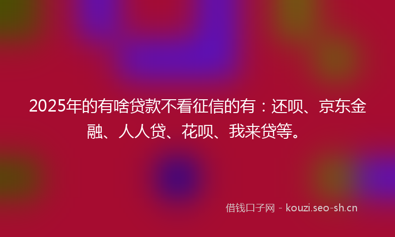 2025年的有啥贷款不看征信的有：还呗、京东金融、人人贷、花呗、我来贷等。