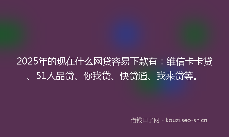 2025年的现在什么网贷容易下款有：维信卡卡贷、51人品贷、你我贷、快贷通、我来贷等。