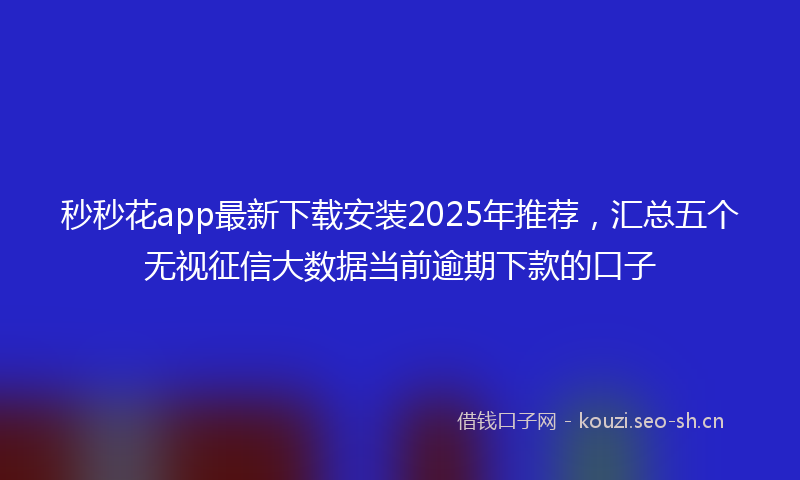秒秒花app最新下载安装2025年推荐，汇总五个无视征信大数据当前逾期下款的口子