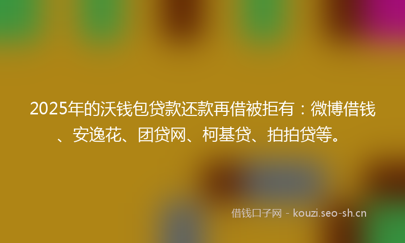 2025年的沃钱包贷款还款再借被拒有：微博借钱、安逸花、团贷网、柯基贷、拍拍贷等。